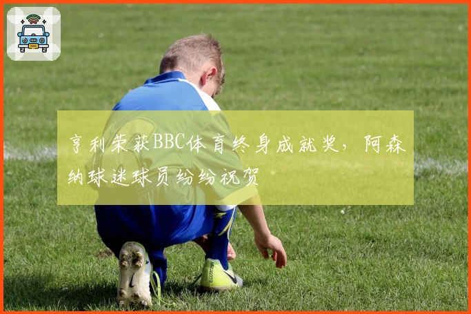 亨利荣获BBC体育终身成就奖，阿森纳球迷球员纷纷祝贺