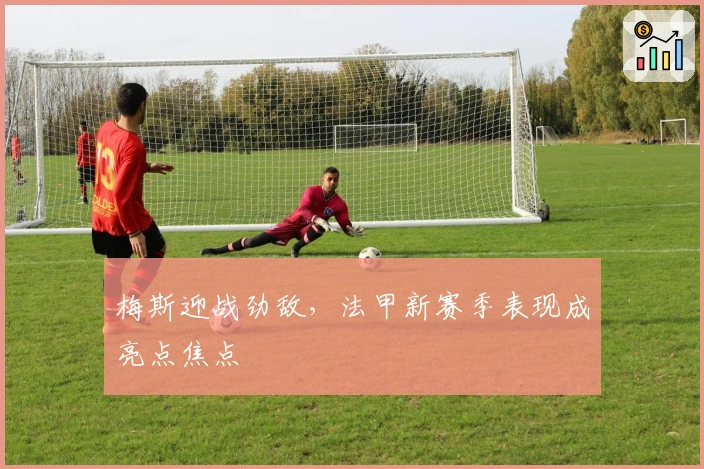 梅斯迎战劲敌，法甲新赛季表现成亮点焦点
