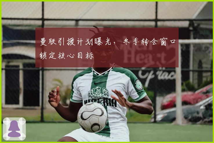 曼联引援计划曝光，冬季转会窗口锁定核心目标