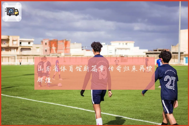 山东省体育馆新篇章 传奇归来再续辉煌