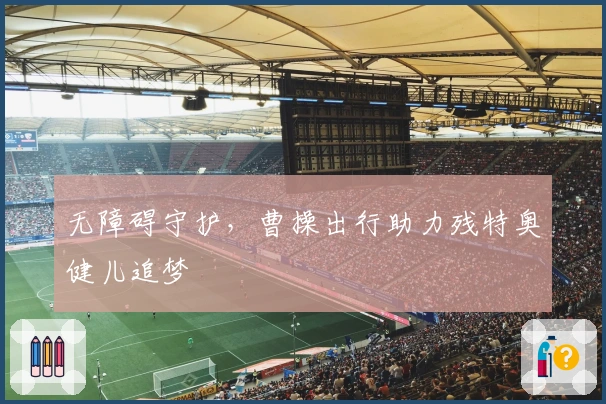 无障碍守护，曹操出行助力残特奥健儿追梦