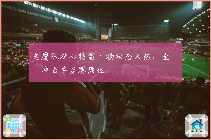 老鹰队核心特雷·杨状态火热，全力冲击季后赛席位