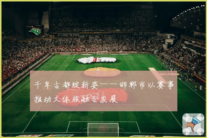 千年古都绽新姿——邯郸市以赛事推动文体旅融合发展