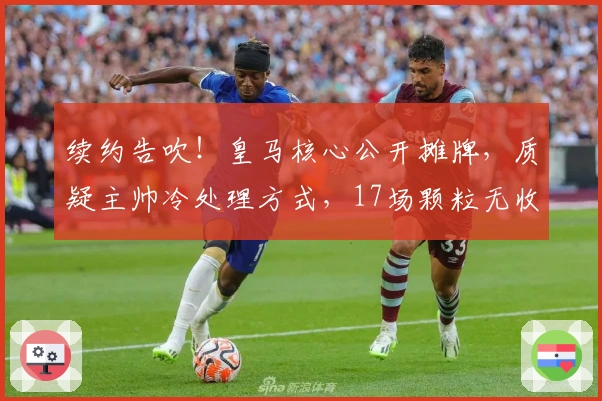 续约告吹！皇马核心公开摊牌，质疑主帅冷处理方式，17场颗粒无收沦为边缘人