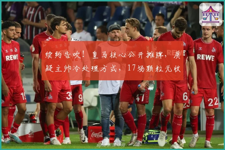 续约告吹！皇马核心公开摊牌，质疑主帅冷处理方式，17场颗粒无收沦为边缘人