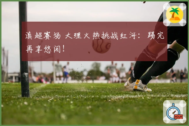 滇超赛场 大理火热挑战红河：踢完再享悠闲！