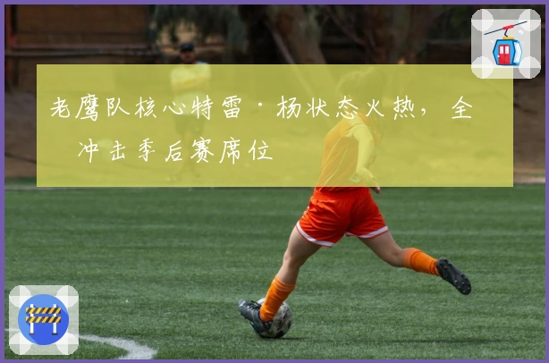 老鹰队核心特雷·杨状态火热，全力冲击季后赛席位